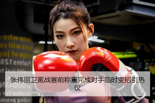 张伟丽卫冕战赛前称重完成对手临时变招引热议