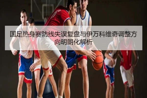 国足热身赛防线失误复盘与伊万科维奇调整方向明朗化解析