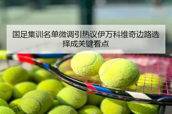 国足集训名单微调引热议伊万科维奇边路选择成关键看点