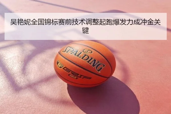 吴艳妮全国锦标赛前技术调整起跑爆发力成冲金关键