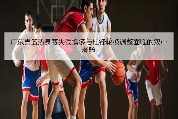 广东男篮热身赛失误增多与杜锋轮换调整面临的双重考验