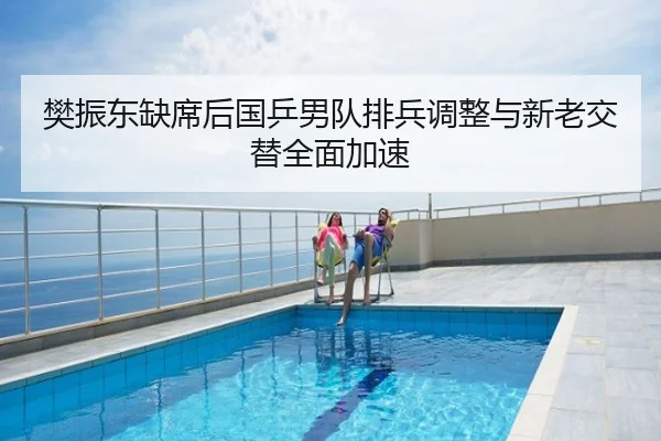 樊振东缺席后国乒男队排兵调整与新老交替全面加速