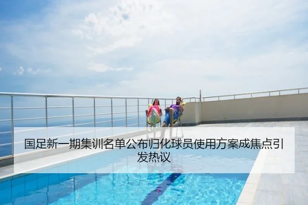 国足新一期集训名单公布归化球员使用方案成焦点引发热议