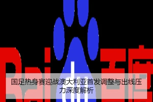 国足热身赛迎战澳大利亚首发调整与出线压力深度解析