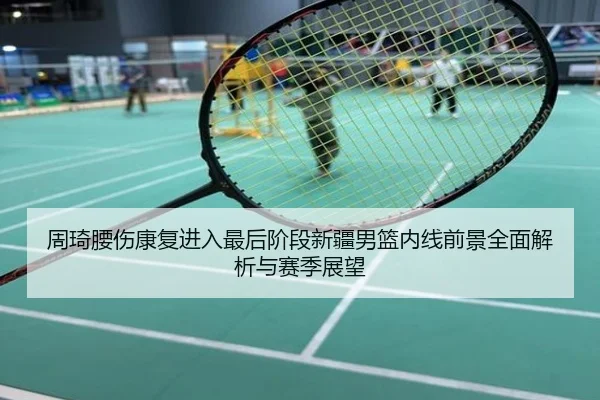 周琦腰伤康复进入最后阶段新疆男篮内线前景全面解析与赛季展望